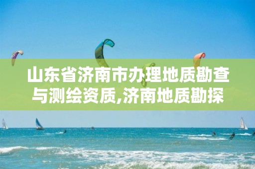 山东省济南市办理地质勘查与测绘资质,济南地质勘探公司有哪些。