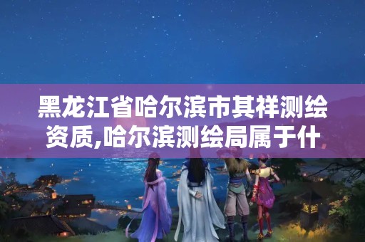 黑龙江省哈尔滨市其祥测绘资质,哈尔滨测绘局属于什么单位