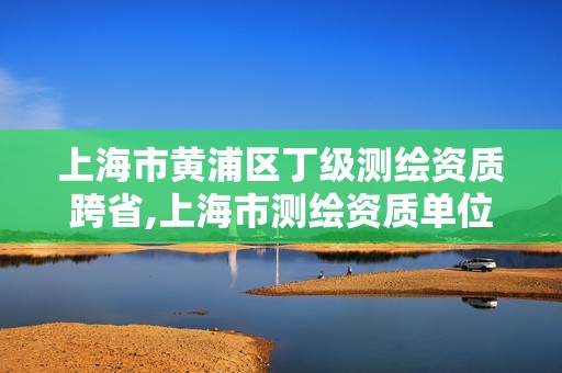 上海市黄浦区丁级测绘资质跨省,上海市测绘资质单位名单