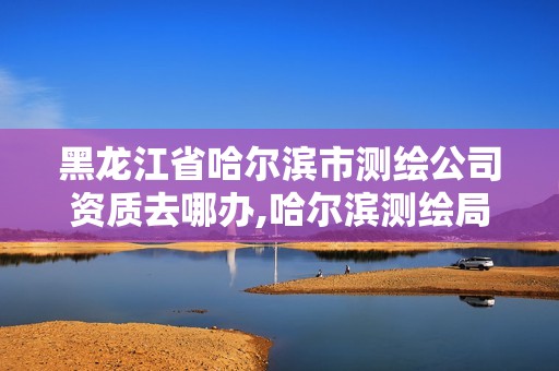 黑龙江省哈尔滨市测绘公司资质去哪办,哈尔滨测绘局是干什么的 黑龙江省哈尔滨市测绘公司资质去哪办,哈尔滨测绘局是干什么的