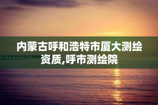 内蒙古呼和浩特市厦大测绘资质,呼市测绘院