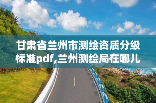 甘肃省兰州市测绘资质分级标准pdf,兰州测绘局在哪儿 甘肃省兰州市测绘资质分级标准pdf,兰州测绘局在哪儿