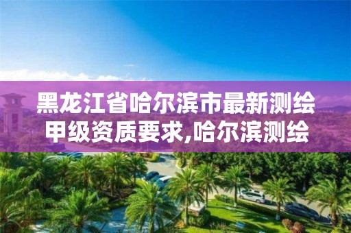 黑龙江省哈尔滨市最新测绘甲级资质要求,哈尔滨测绘院地址。