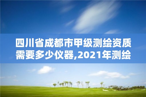 四川省成都市甲级测绘资质需要多少仪器,2021年测绘甲级资质申报条件。