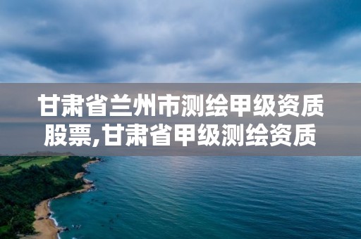 甘肃省兰州市测绘甲级资质股票,甘肃省甲级测绘资质单位