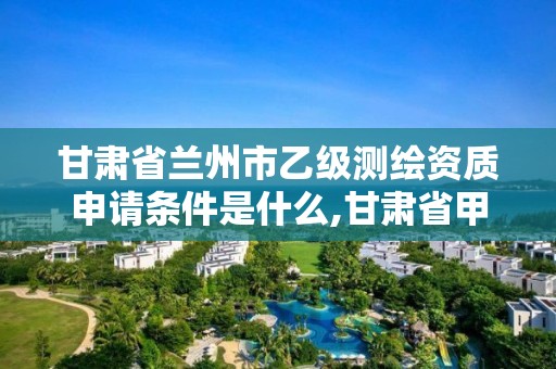 甘肃省兰州市乙级测绘资质申请条件是什么,甘肃省甲级测绘资质单位。