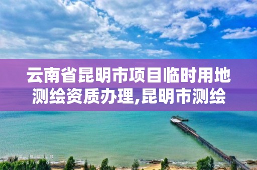 云南省昆明市项目临时用地测绘资质办理,昆明市测绘管理处。
