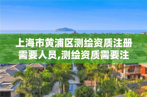 上海市黄浦区测绘资质注册需要人员,测绘资质需要注册测绘师吗。