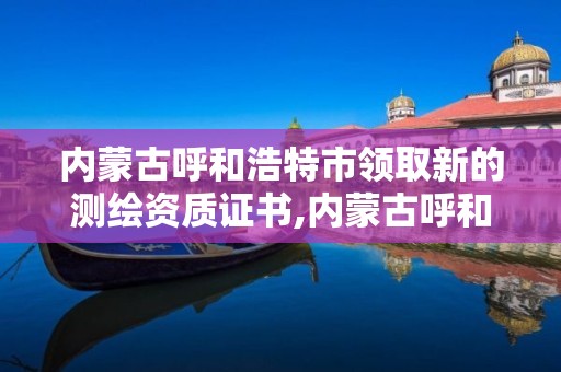 内蒙古呼和浩特市领取新的测绘资质证书,内蒙古呼和浩特市领取新的测绘资质证书在哪里。