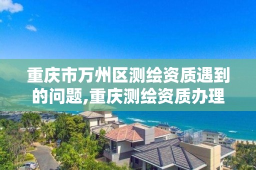 重庆市万州区测绘资质遇到的问题,重庆测绘资质办理