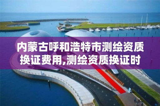 内蒙古呼和浩特市测绘资质换证费用,测绘资质换证时间