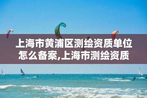 上海市黄浦区测绘资质单位怎么备案,上海市测绘资质单位名单