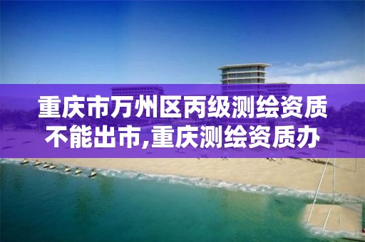 重庆市万州区丙级测绘资质不能出市,重庆测绘资质办理