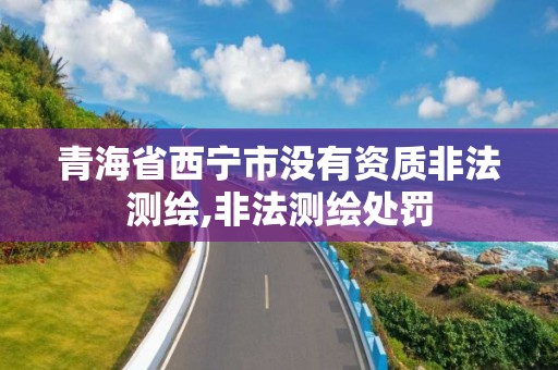 青海省西宁市没有资质非法测绘,非法测绘处罚