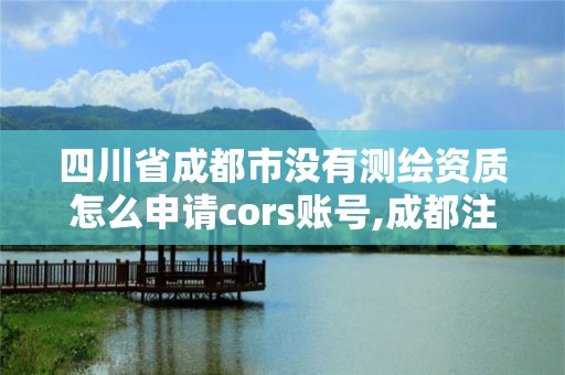 四川省成都市没有测绘资质怎么申请cors账号,成都注册测绘师招聘。