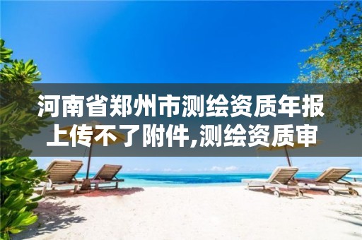 河南省郑州市测绘资质年报上传不了附件,测绘资质审核。