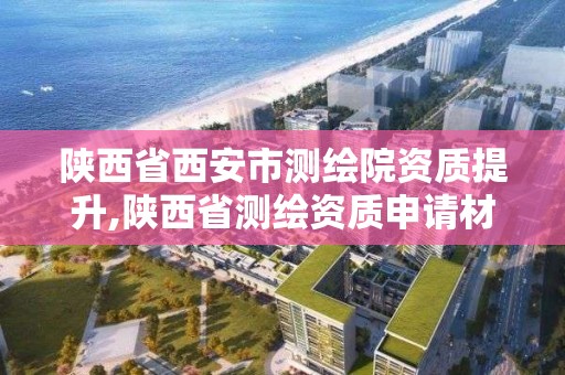 陕西省西安市测绘院资质提升,陕西省测绘资质申请材料