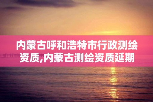 内蒙古呼和浩特市行政测绘资质,内蒙古测绘资质延期公告