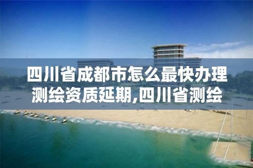 四川省成都市怎么最快办理测绘资质延期,四川省测绘资质延期公告。