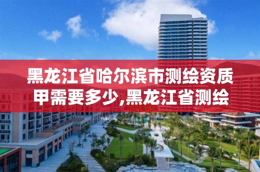 黑龙江省哈尔滨市测绘资质甲需要多少,黑龙江省测绘甲级单位