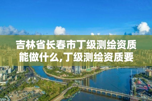 吉林省长春市丁级测绘资质能做什么,丁级测绘资质要求。