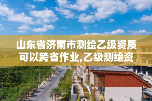 山东省济南市测绘乙级资质可以跨省作业,乙级测绘资质延期公告山东