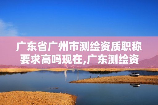 广东省广州市测绘资质职称要求高吗现在,广东测绘资质标准。