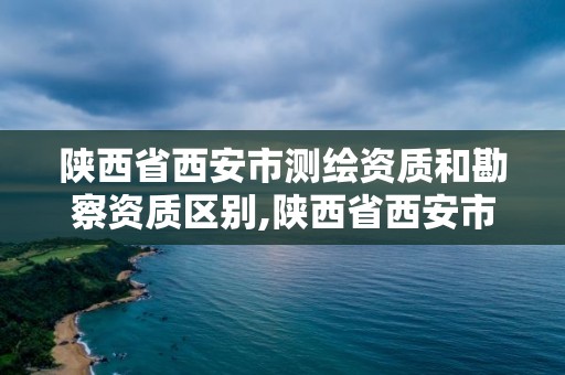 陕西省西安市测绘资质和勘察资质区别,陕西省西安市测绘资质和勘察资质区别大吗