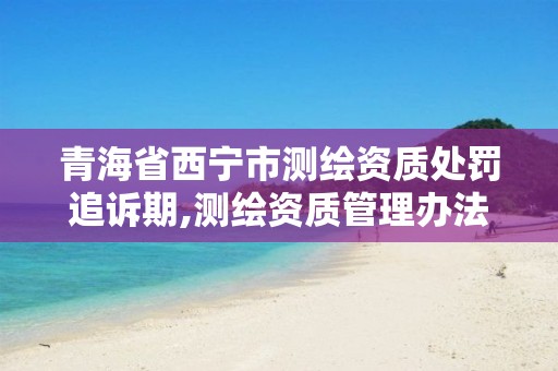青海省西宁市测绘资质处罚追诉期,测绘资质管理办法2014
