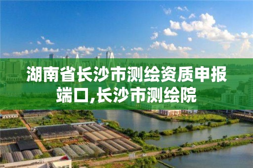 湖南省长沙市测绘资质申报端口,长沙市测绘院