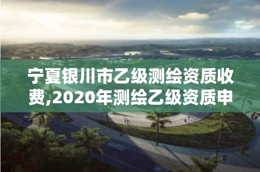 宁夏银川市乙级测绘资质收费,2020年测绘乙级资质申报条件 宁夏银川市乙级测绘资质收费,2020年测绘乙级资质申报条件
