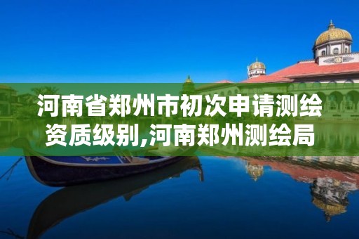 河南省郑州市初次申请测绘资质级别,河南郑州测绘局