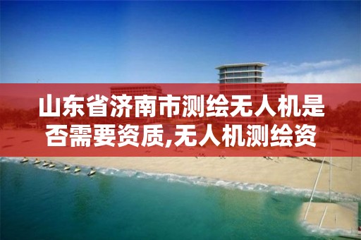 山东省济南市测绘无人机是否需要资质,无人机测绘资质申请流程。