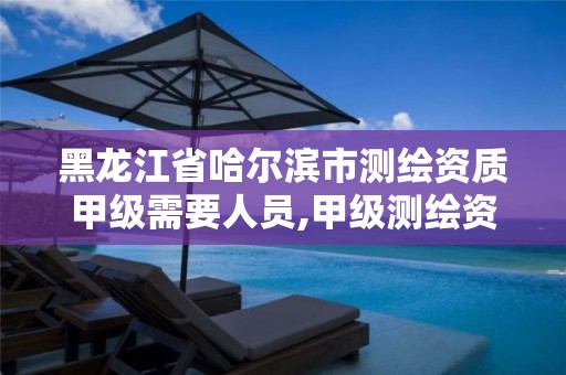 黑龙江省哈尔滨市测绘资质甲级需要人员,甲级测绘资质人员数量要求