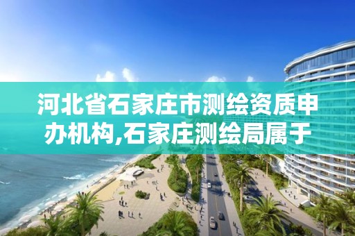 河北省石家庄市测绘资质申办机构,石家庄测绘局属于哪个区。