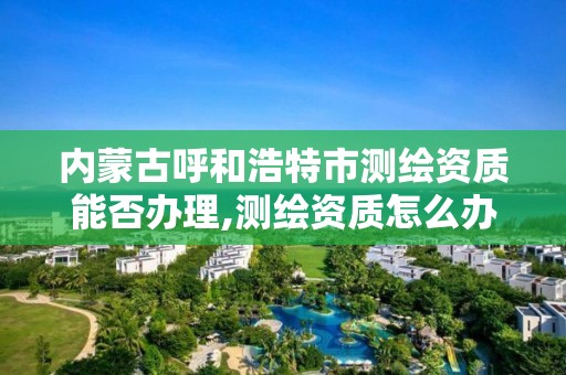 内蒙古呼和浩特市测绘资质能否办理,测绘资质怎么办