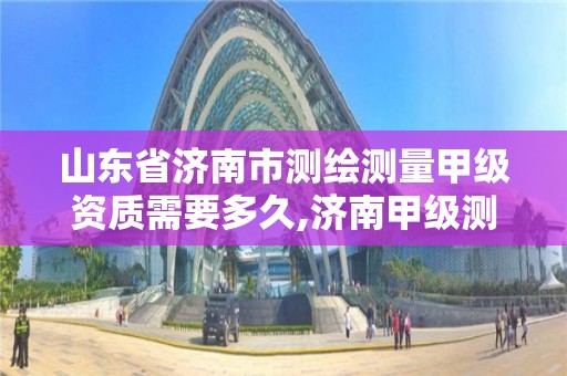 山东省济南市测绘测量甲级资质需要多久,济南甲级测绘公司