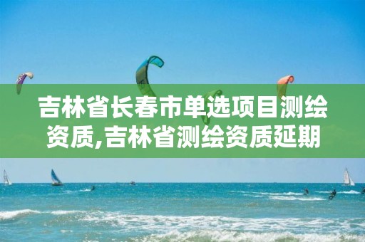 吉林省长春市单选项目测绘资质,吉林省测绘资质延期