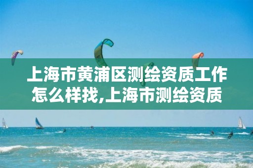 上海市黄浦区测绘资质工作怎么样找,上海市测绘资质单位名单。