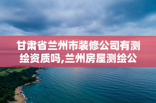 甘肃省兰州市装修公司有测绘资质吗,兰州房屋测绘公司