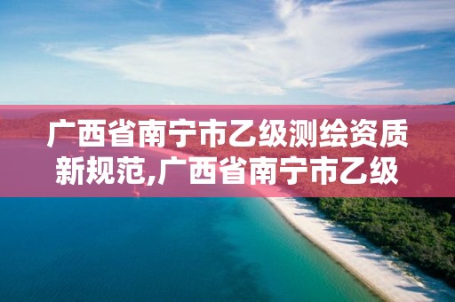 广西省南宁市乙级测绘资质新规范,广西省南宁市乙级测绘资质新规范有哪些
