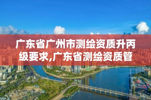 广东省广州市测绘资质升丙级要求,广东省测绘资质管理系统