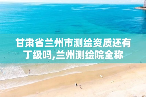 甘肃省兰州市测绘资质还有丁级吗,兰州测绘院全称