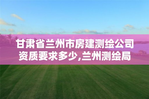 甘肃省兰州市房建测绘公司资质要求多少,兰州测绘局在哪儿。