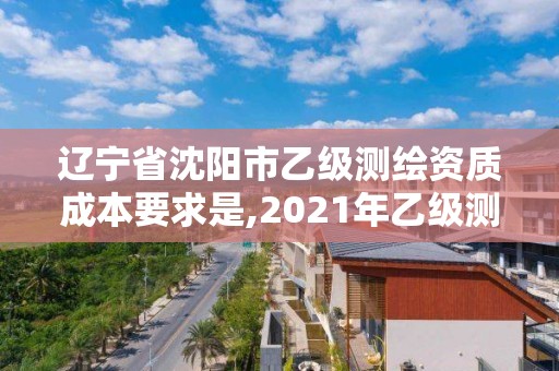 辽宁省沈阳市乙级测绘资质成本要求是,2021年乙级测绘资质申报材料。