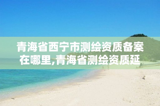 青海省西宁市测绘资质备案在哪里,青海省测绘资质延期公告