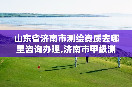 山东省济南市测绘资质去哪里咨询办理,济南市甲级测绘资质单位