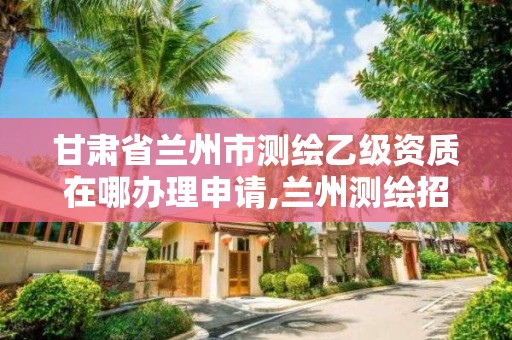甘肃省兰州市测绘乙级资质在哪办理申请,兰州测绘招聘信息