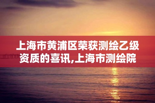 上海市黄浦区荣获测绘乙级资质的喜讯,上海市测绘院怎么样 上海市黄浦区荣获测绘乙级资质的喜讯,上海市测绘院怎么样