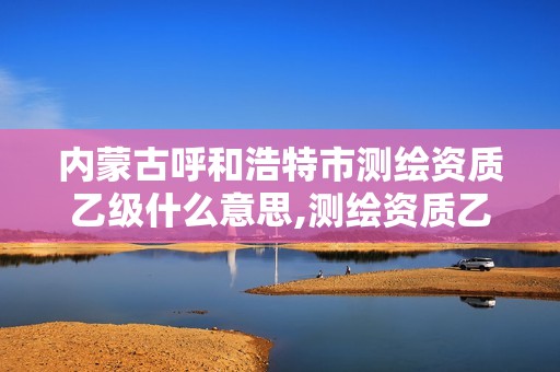 内蒙古呼和浩特市测绘资质乙级什么意思,测绘资质乙级业务范围